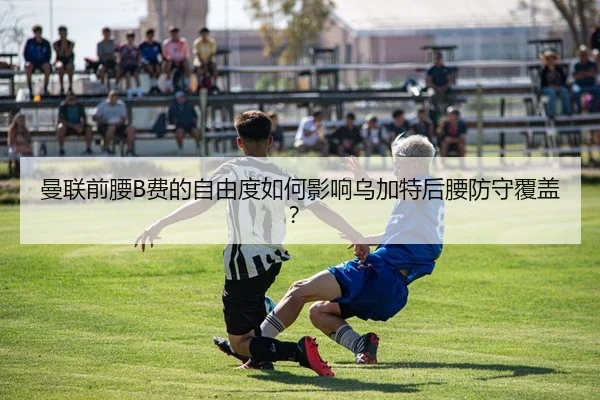 曼联前腰B费的自由度如何影响乌加特后腰防守覆盖？
