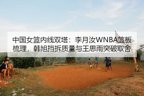 中国女篮内线双塔：李月汝WNBA篮板梳理，韩旭挡拆质量与王思雨突破取舍